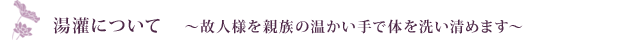 湯灌について    ～故人様を親族の温かい手で体を洗い清めます～